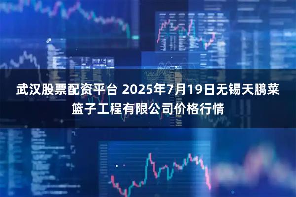 武汉股票配资平台 2025年7月19日无锡天鹏菜篮子工程有限公司价格行情