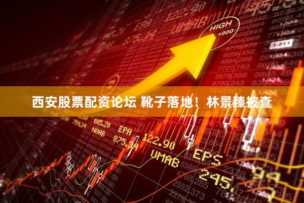 西安股票配资论坛 靴子落地！林景臻被查