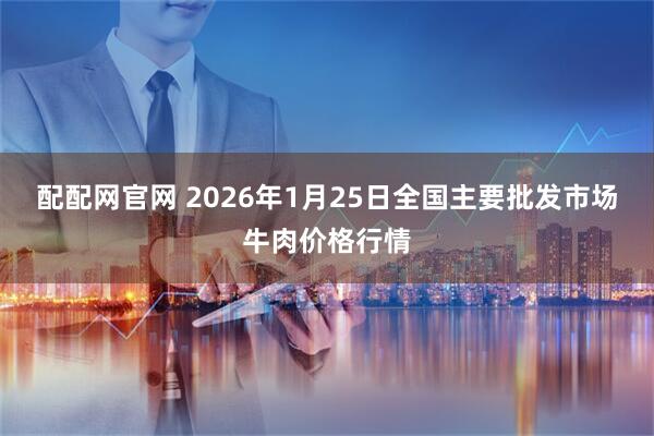 配配网官网 2026年1月25日全国主要批发市场牛肉价格行情