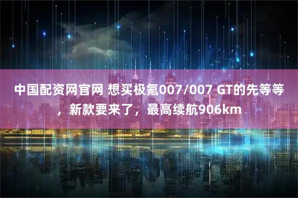中国配资网官网 想买极氪007/007 GT的先等等，新款要来了，最高续航906km